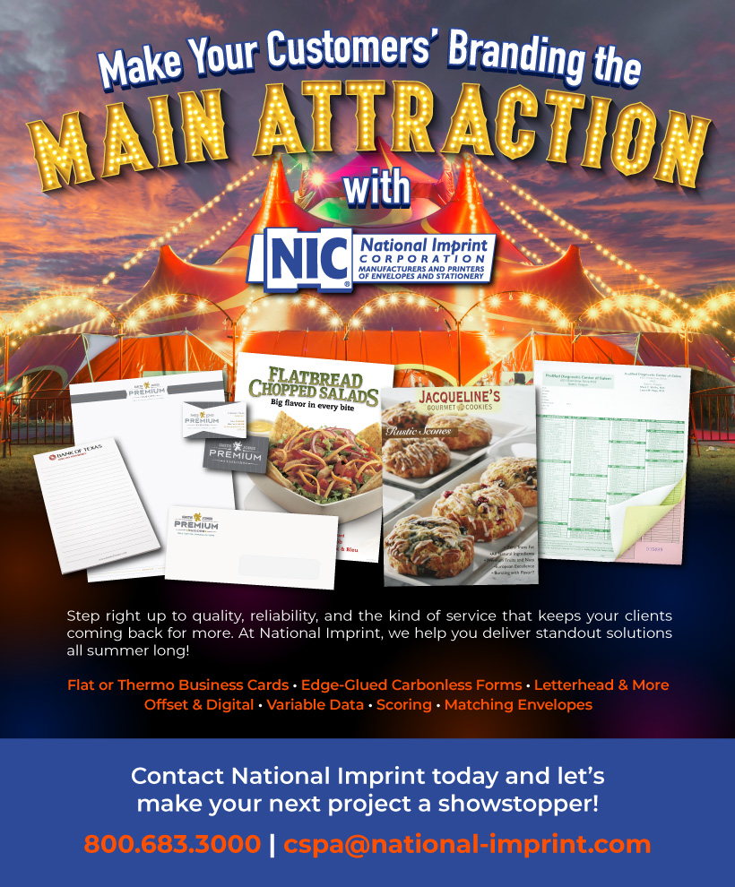 Make Your Customers' Branding the MAIN ATTRACTION with NIC! Flat or Thermo Business Cards • Edge-Glued Carbonless Forms • Letterhead & MoreOffset & Digital • Variable Data • Scoring • Matching Envelopes Contact National IMprint today and let's make your next project a showstopper! 800.683.3000| cspa@national-imprint.com