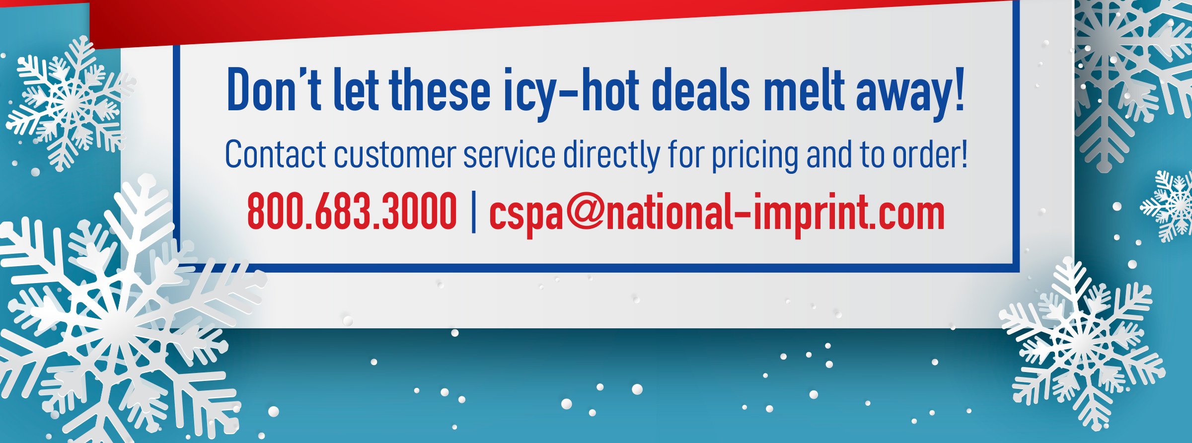 Don’t let these icy-hot deals melt away!
Contact customer service directly at 800.683.3000 or email cspa@national-imprint.com for pricing and to order!